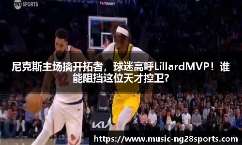 尼克斯主场擒开拓者,球迷高呼LillardMVP!谁能阻挡这位天才控卫?