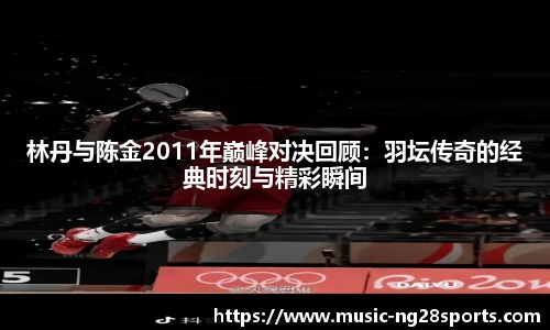 林丹与陈金2011年巅峰对决回顾:羽坛传奇的经典时刻与精彩瞬间